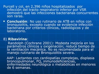 Purcell y col, en 2,396 niños hospitalizados  por infección del tracto respiratorio inferior por VSR demostró que las infecciones bacterianas concurrentes son raras. Conclusión : No uso rutinario de ATB en niños con bronquiolitis, excepto cuando se evidencie infección bacteriana por criterios clínicos, radiológicos y de laboratorio. 8)  Ribavirina : Randolph (Cochrane 2001): Modesta mejoría en los parámetros clínicos y oxigenación; reduce tiempo de la ventilación mecánica. No es recomendada para el manejo rutinario de Bronquiolitis severa. AAP: Lactantes con cardiopatías complejas, displasia broncopulmonar, FQ, inmunodeficiencias, enfermedades neurológica o metabólicas en menores de 6 semanas. 