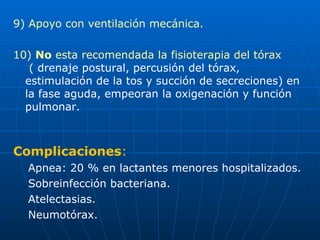 9) Apoyo con ventilación mecánica. 10)  No  esta recomendada la fisioterapia del tórax  ( drenaje postural, percusión del tórax, estimulación de la tos y succión de secreciones) en la fase aguda, empeoran la oxigenación y función pulmonar. Complicaciones : Apnea: 20 % en lactantes menores hospitalizados. Sobreinfección bacteriana. Atelectasias. Neumotórax. 