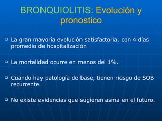 BRONQUIOLITIS:  Evolución y pronostico La gran mayoría evolución satisfactoria, con 4 días promedio de hospitalización La mortalidad ocurre en menos del 1%. Cuando hay patología de base, tienen riesgo de SOB recurrente. No existe evidencias que sugieren asma en el futuro. 