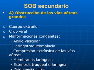SOB secundario A) Obstrucción de las vías aéreas grandes Cuerpo extraño Crup viral Malformaciones congénitas: - Anillo vascular - Laringotraqueomalacia - Compresión extrínsica de las vías aéreas - Membranas laríngeas - Estenosis traqueal o laríngea - Disquinesia ciliar 