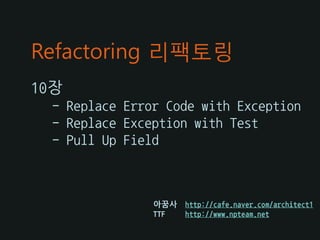 Refactoring 리팩토링
10장
 - Replace Error Code with Exception
 - Replace Exception with Test
 - Pull Up Field



               아꿈사   http://cafe.naver.com/architect1
               TTF   http://www.npteam.net
 