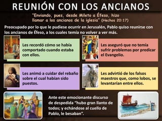 “Enviando, pues, desde Mileto a Éfeso, hizo
llamar a los ancianos de la iglesia” (Hechos 20:17)
Preocupado por lo que le pudiese ocurrir en Jerusalén, Pablo quiso reunirse con
los ancianos de Éfeso, a los cuales temía no volver a ver más.
Les recordó cómo se había
comportado cuando estaba
con ellos.
Les aseguró que no temía
sufrir problemas por predicar
el Evangelio.
Les animó a cuidar del rebaño
sobre el cual habían sido
puestos.
Les advirtió de los falsos
maestros que, como lobos, se
levantarían entre ellos.
Ante este emocionante discurso
de despedida “hubo gran llanto de
todos; y echándose al cuello de
Pablo, le besaban”.
 