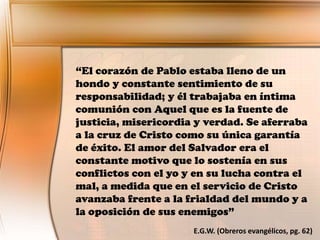 “El corazón de Pablo estaba lleno de un
hondo y constante sentimiento de su
responsabilidad; y él trabajaba en íntima
comunión con Aquel que es la fuente de
justicia, misericordia y verdad. Se aferraba
a la cruz de Cristo como su única garantía
de éxito. El amor del Salvador era el
constante motivo que lo sostenía en sus
conflictos con el yo y en su lucha contra el
mal, a medida que en el servicio de Cristo
avanzaba frente a la frialdad del mundo y a
la oposición de sus enemigos”
E.G.W. (Obreros evangélicos, pg. 62)
 