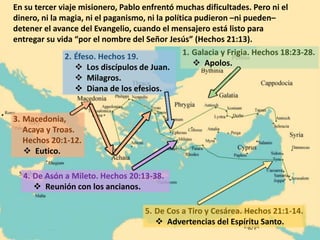 1. Galacia y Frigia. Hechos 18:23-28.
 Apolos.
5. De Cos a Tiro y Cesárea. Hechos 21:1-14.
 Advertencias del Espíritu Santo.
4. De Asón a Mileto. Hechos 20:13-38.
 Reunión con los ancianos.
3. Macedonia,
Acaya y Troas.
Hechos 20:1-12.
 Eutico.
2. Éfeso. Hechos 19.
 Los discípulos de Juan.
 Milagros.
 Diana de los efesios.
En su tercer viaje misionero, Pablo enfrentó muchas dificultades. Pero ni el
dinero, ni la magia, ni el paganismo, ni la política pudieron –ni pueden–
detener el avance del Evangelio, cuando el mensajero está listo para
entregar su vida “por el nombre del Señor Jesús” (Hechos 21:13).
 