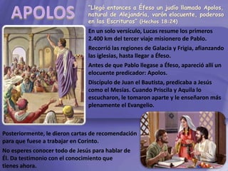 “Llegó entonces a Éfeso un judío llamado Apolos,
natural de Alejandría, varón elocuente, poderoso
en las Escrituras” (Hechos 18:24)
En un solo versículo, Lucas resume los primeros
2.400 km del tercer viaje misionero de Pablo.
Recorrió las regiones de Galacia y Frigia, afianzando
las iglesias, hasta llegar a Éfeso.
Antes de que Pablo llegase a Éfeso, apareció allí un
elocuente predicador: Apolos.
Discípulo de Juan el Bautista, predicaba a Jesús
como el Mesías. Cuando Priscila y Aquila lo
escucharon, le tomaron aparte y le enseñaron más
plenamente el Evangelio.
Posteriormente, le dieron cartas de recomendación
para que fuese a trabajar en Corinto.
No esperes conocer todo de Jesús para hablar de
Él. Da testimonio con el conocimiento que
tienes ahora.
 