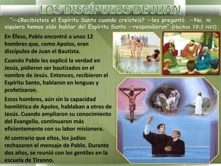 “—¿Recibisteis el Espíritu Santo cuando creísteis? —les preguntó. —No, ni
siquiera hemos oído hablar del Espíritu Santo —respondieron” (Hechos 19:2 NVI)
En Éfeso, Pablo encontró a unos 12
hombres que, como Apolos, eran
discípulos de Juan el Bautista.
Cuando Pablo les explicó la verdad en
Jesús, pidieron ser bautizados en el
nombre de Jesús. Entonces, recibieron el
Espíritu Santo, hablaron en lenguas y
profetizaron.
Estos hombres, aún sin la capacidad
homilética de Apolos, hablaban a otros de
Jesús. Cuando ampliaron su conocimiento
del Evangelio, continuaron más
eficientemente con su labor misionera.
Al contrario que ellos, los judíos
rechazaron el mensaje de Pablo. Durante
dos años, se reunió con los gentiles en la
escuela de Tiranno.
 