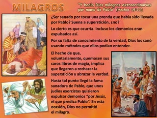 “Y hacía Dios milagros extraordinarios
por mano de Pablo” (Hechos 19:11)
¿Ser sanado por tocar una prenda que había sido llevada
por Pablo? Suena a superstición, ¿no?
Lo cierto es que ocurría. Incluso los demonios eran
expulsados así.
Por su falta de conocimiento de la verdad, Dios los sanó
usando métodos que ellos podían entender.
El hecho de que,
voluntariamente, quemasen sus
caros libros de magia, implica
que llegaron a rechazar la
superstición y abrazar la verdad.
Hasta tal punto llegó la fama
sanadora de Pablo, que unos
judíos exorcistas quisieron
expulsar demonios “por Jesús,
el que predica Pablo”. En esta
ocasión, Dios no permitió
el milagro.
 