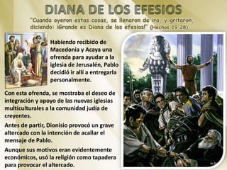 “Cuando oyeron estas cosas, se llenaron de ira, y gritaron,
diciendo: ¡Grande es Diana de los efesios!” (Hechos 19:28)
Habiendo recibido de
Macedonia y Acaya una
ofrenda para ayudar a la
iglesia de Jerusalén, Pablo
decidió ir allí a entregarla
personalmente.
Con esta ofrenda, se mostraba el deseo de
integración y apoyo de las nuevas iglesias
multiculturales a la comunidad judía de
creyentes.
Antes de partir, Dionisio provocó un grave
altercado con la intención de acallar el
mensaje de Pablo.
Aunque sus motivos eran evidentemente
económicos, usó la religión como tapadera
para provocar el altercado.
 