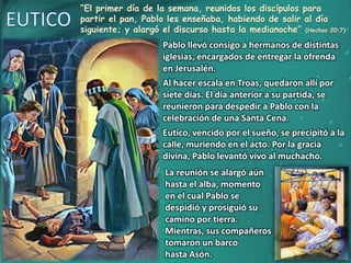 “El primer día de la semana, reunidos los discípulos para
partir el pan, Pablo les enseñaba, habiendo de salir al día
siguiente; y alargó el discurso hasta la medianoche” (Hechos 20:7)
Pablo llevó consigo a hermanos de distintas
iglesias, encargados de entregar la ofrenda
en Jerusalén.
Al hacer escala en Troas, quedaron allí por
siete días. El día anterior a su partida, se
reunieron para despedir a Pablo con la
celebración de una Santa Cena.
Eutico, vencido por el sueño, se precipitó a la
calle, muriendo en el acto. Por la gracia
divina, Pablo levantó vivo al muchacho.
La reunión se alargó aún
hasta el alba, momento
en el cual Pablo se
despidió y prosiguió su
camino por tierra.
Mientras, sus compañeros
tomaron un barco
hasta Asón.
 