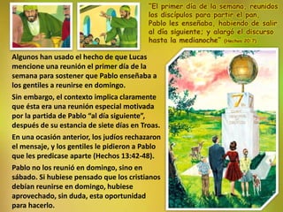 “El primer día de la semana, reunidos
los discípulos para partir el pan,
Pablo les enseñaba, habiendo de salir
al día siguiente; y alargó el discurso
hasta la medianoche” (Hechos 20:7)
Algunos han usado el hecho de que Lucas
mencione una reunión el primer día de la
semana para sostener que Pablo enseñaba a
los gentiles a reunirse en domingo.
Sin embargo, el contexto implica claramente
que ésta era una reunión especial motivada
por la partida de Pablo “al día siguiente”,
después de su estancia de siete días en Troas.
En una ocasión anterior, los judíos rechazaron
el mensaje, y los gentiles le pidieron a Pablo
que les predicase aparte (Hechos 13:42-48).
Pablo no los reunió en domingo, sino en
sábado. Si hubiese pensado que los cristianos
debían reunirse en domingo, hubiese
aprovechado, sin duda, esta oportunidad
para hacerlo.
 