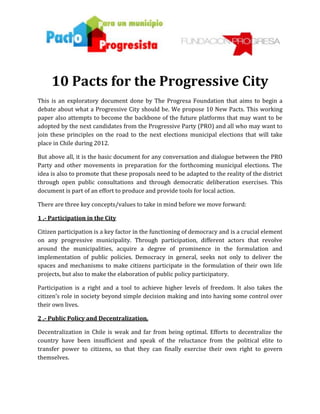 114300-6096003445081-18406810 Pacts for the Progressive City<br />This is an exploratory document done by The Progresa Foundation that aims to begin a debate about what a Progressive City should be. We propose 10 New Pacts. This working paper also attempts to become the backbone of the future platforms that may want to be adopted by the next candidates from the Progressive Party (PRO) and all who may want to join these principles on the road to the next elections municipal elections that will take place in Chile during 2012. <br />But above all, it is the basic document for any conversation and dialogue between the PRO Party and other movements in preparation for the forthcoming municipal elections. The idea is also to promote that these proposals need to be adapted to the reality of the district through open public consultations and through democratic deliberation exercises. This document is part of an effort to produce and provide tools for local action. <br />There are three key concepts/values to take in mind before we move forward: <br />1 .- Participation in the City <br />Citizen participation is a key factor in the functioning of democracy and is a crucial element on any progressive municipality. Through participation, different actors that revolve around the municipalities, acquire a degree of prominence in the formulation and implementation of public policies. Democracy in general, seeks not only to deliver the spaces and mechanisms to make citizens participate in the formulation of their own life projects, but also to make the elaboration of public policy participatory. <br />Participation is a right and a tool to achieve higher levels of freedom. It also takes the citizen’s role in society beyond simple decision making and into having some control over their own lives. <br />2 .- Public Policy and Decentralization. <br />Decentralization in Chile is weak and far from being optimal. Efforts to decentralize the country have been insufficient and speak of the reluctance from the political elite to transfer power to citizens, so that they can finally exercise their own right to govern themselves. <br />As a major goal, Chile cries for a federal system. On top of that, democracy at the local level is still immature. But above all, to consider a federal system would provide a north and a tangible goal to the debates on citizen participation, decentralization and growth. The contraction of the central government is the only way to expand the regional leadership and thus facilitate individual development.<br />3 .- Reforms and substantive changes to facilitate the municipal work: <br />The pacts and ideas presented in this document also require reforms that must be promoted and achieved from the central government. We know that many of these initiatives (the ones presented in this document) require initiatives that should take place in the parliament and the executive branches and not at the municipal level. <br />Therefore it is important to recognize the duality of these covenants, which on the one hand will be executed locally, but that also require appropriate legal frameworks to achieve them. We have large outstanding issues relating to decentralization, fiscal autonomy and re distribution of power that have not been addressed propertly. <br />These reforms should aim to:  a) decrease the current hyper- presidential system; b) move towards a federal system; c) develop a new law which obliges parties to develop inclusive and transparent spaces for dialogue (workshops, seminars, round tables); and c) develop a new electoral law that terminates with the binomial system and finally makes voting voluntary and registration to do so automatic.  <br />We propose 10 pacts: <br />1 .- PACT FOR PARTICPACION.<br />2 .- PACT FOR HEALTH AND HAPPINESS.<br />3 .- PACT FOR EDUCATION AND CULTURE.<br />4 .- PACT FOR THE ENVIRONMENT.<br />5 .- PACT FOR SOCIAL  AND PRODUCTIVE MATTERS.<br />6 .- PACT FOR GOOD GOVERNANCE.<br />7 .- PACT FOR  A NEW IDENTITY .<br />8 .- PACT FOR FISCAL ISSUES.<br />9 .- PACT FOR GENDER EQUALITY.<br />10 .- A NEW POLITICAL PACT.<br />The 10 Pacts for a Progressive City <br />1 .- PACT FOR PARTICPACION. <br />PARTICIPATORY BUDGETS: We guarantee that the minimum investment through Participatory Budgeting methods must be of 5% of the total municipal investment (real budget) and the maximum will depend on the decisions taken by the social actors involved. <br />SOCIAL-CONTROL: We are committed to promote mechanisms that facilitate social organizations to generate commissions for the control of projects, such as Neighborhood Development Fund (FONDEVE), Common Fund for Neighbors (FONCUVE), and other centrally transferred programs (CONACE, CONAMA, SENAMA , DOS, FONADIS, etc.).<br />ORDINANCES THROUGH POPULAR INITIATIVES: Having 3% of the electorate must be enough to propose the draft of ordinances for the consideration of the City Council. Citizens must have the right to elaborate public policy proposals. <br />2 .- PACT FOR HEALTH AND HAPPINESS. <br />MENTAL-HEALTH AND HAPPINESS CENTERS: These are to be promoted in all municipal clinics. They are an annex and could be called “Centers for Mental Health and Happiness”. These centers will be composed of psychologists, alternative therapists, and alternatives to participate in different workshops targeting alternatives to living happily. <br />UNIVERSAL ACCESS TO THE DAY AFTER PILL AND OTHER METHODS OF CONTRACEPTION: In all our municipalities anyone who request it, will be given the Morning after Pill. Our municipalities will also facilitate the steady and broad distribution of condoms and contraceptives for all sectors of the population. <br />SEXUAL AND REPRODUCTIVE RIGHTS: Our municipalities will ensure the protection and promotion of sexual and reproductive rights of all citizens with equal conditions. <br />INCREASE PER CAPITA INVESTMENT ON MUNICIPAL HEALTH: We compromise to increase per capita investment on municipal health, improve access to health services and to improve the quality of these services.  <br />SPORT AND PHYSICAL ACTIVITY: We are committed to developing integration plans, so all citizens have access, year round, to areas where they can play sports and exercise freely. <br />URBAN WILDLIFE: We will implement a program of ethical control that will provide urban wildlife control programs for street animals through mass sterilization. <br />RED LIGHT DSTRICTS: The designation of red-light districts on each city is certainly a significant step towards addressing the negative externalities that attracts the unregulated practice of prostitution. These are true clusters of economic activity where the activity of prostitution is concentrated in a designated area, and must be regulated. <br />3 .- PACT FOR EDUCATION AND CULTURE. <br />QUALITY OF EDUCATION: We are concerned about the current state of public and private education. We pledge to do everything in our power so public schools and colleges gain similar quality standards to those of the best private schools. Also we compromise on working in partnership so all our regions have regional universities where education is provided not only with high quality but also with identity. Above all, public education should not be synonymous of social exclusion. <br />INTERNET [WiFi] FOR ALL: Our cities will have between 50% and 100% of open (air) connectivity to the Internet for free. Also will work so museums and local libraries develop internet portals where their information and resources are available to all. <br />CULTURE IN THE COMMUNITY: We will initiate projects that consistently deliver alternatives for all citizens so that citizens can access various artistic and cultural offerings that are open throughout the year. Our Municipalities will provide complementary programs of art and culture for public educational establishments that do not have them. <br />4 .- PACT FOR THE ENVIRONMENT. <br />CITIES FOR PEOPLE, NOT FOR MACHINES: Our cities will have bike lanes that will connect them entirely. We will create systems for those who prefer non-polluting means of transportation. In addition, we will implement bike recycling programs to make bicycle fleets available to public use, at all times, for all people. It is important to also create incentives to use alternative transportation with zero impact on the environment. Finally, we must increase the number of non-polluting buses and develop new methods of transportation with zero environmental impact. <br />MORE URBAN FORESTS WHERE THERE ARE LESS OF THEM: Urban concentrations, home to 86% of Chileans, have large deficits when it comes to green surfaces and especially in regard to the presence of trees. There are cities like Talca which only have one tree for every 1000 inhabitants, this goes in contrast to cities like Providencia, where nearly 500 trees are available for the same amount of people. We pledge to reach the higher standards assuring the presence of more urban forestry, achieving at least 400 trees per capita. It is not reasonable to have more green areas where there are more private gardens. <br />RECYCLING: We will promote intensive policies and recycling centers in each district of the city, widely accessible and with larger collection systems that can ultimately benefit all sectors of the city. <br />5 .- PACT FOR SOCIAL  AND PRODUCTIVE MATTERS. <br />EMPLOYMENT: In every project executed by the municipality, we are committed on hiring at least 80% of local workforce and 60% of professionals. <br />TRAINING: Our municipalities will implement intensive training for a period of two years to all citizens of localities with high unemployment rates. So we can evolve into having 80% of jobs in the municipality and its associated services covered by workers from the city. <br />CLUSTERS OF PRODUCTION: We will develop policies that promote productive clusters. It is necessary to identify areas of production and provision of services that add competition to our community and complement production in the region. The agglomeration of similar and complementary services is essential to achieve the necessary increases in local productivity and competitiveness. <br />STRENGTHENING THE SOCIAL NET: We will work to articulate a rich dialogue between civil society. Councils, social organizations, neighborhood associations, sports clubs, centers for students, seniors, unions, local business leaders, politicians, and a wide range of stakeholders involved in the development of the community must have constant spaces for dialogue. <br />6 .- PACT FOR GOOD GOVERNANCE. <br />MAXIMUM TRANSPARENCY: All hearings granted by the Mayor and the Council Members should be reported and publicized, developing mechanisms for transparency in the management hearings of interest. At the same time we commit on having the highest standards of municipal transparency.<br />7 .- PACT FOR  A NEW IDENTITY .<br />CANDIDATES MUST BE ELECTED ON PRIMARIES: All our candidates are to elected through primaries and not appointed with a finger. We will respect those who have the healthy ambition to win the trust of citizens. <br />LOCAL LEADERS: We believe it is essential that all our mayors and councilors live or at least have substantive relations to the community they represent or want to represent. <br />INTERNATIONAL RELATIONS: We will create a professional office to handle the international relations of the city, and it will be responsible for developing alliances, such as sister cities programs, technical exchanges, educational, cultural and sporting events. The progressive city is also a globalized city.<br />8 .- PACT FOR FISCAL ISSUES. <br />We need reforms that allow for more redistribution. A NEW INCOME LAW [3]: We urgently need to end with the territorial inequality. Some cities’ equity investment is 20 times higher than other districts. Something similar happens with the revenues raised by automotive patents and transit permits. It is necessary to make these changes in order to enable re distribution. <br />9 .- PACT FOR GENDER EQUALITY. <br />A SPECIAL OFFICE DEDICATED TO GENDER EQUALITY: Progressive policies regarding gender are necessary in all municipalities. Women are those most involved in local activities, and both, their activities and initiatives require support and special promotion. It is necessary to demonstrate the female community’s leadership contributions. <br />REPRESENTATION ON LOCAL GOVERNMENTS: We will implement policies that ensure women's entry to our local government structures. We need more affirmative action policies. <br />10 .- A NEW POLITICAL PACT. <br />AUTOMATIC VOTING REGISTRATION AND VOTING: It is essential that voting registration becomes effective automatically and voting voluntary. Voters should be captivated by the ideas and proposals, and encouraged to vote through them, not forced to do so. We need to open the electoral processes for all. <br />SECOND ROUND OF ELECTIONS: A way of legitimizing the mandates, we see that it is necessary that if a candidate for Mayor is unable to obtain 50% plus one vote (majority), we must have a second round of elections between the top winners. This is a way of granting legitimacy to the election of local representatives. <br />RECALL REFERENDUMS: All elected positions should be revoked if necessary. We propose that no fewer than 20% of registered voters in the district may request a referendum to revoke a mandate. If 50% plus one of voters (with an assist from voting more than 25% of the register of the commune) so decides the mandate must be revoked and a new mayor or council member should be elected. <br />