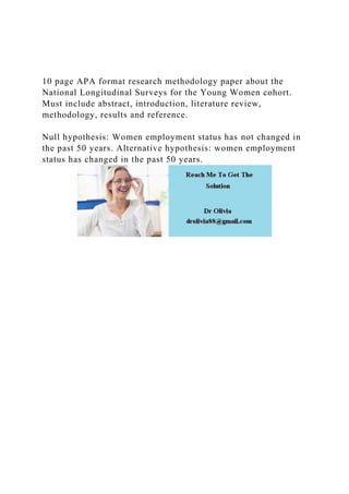 10 page APA format research methodology paper about the
National Longitudinal Surveys for the Young Women cohort.
Must include abstract, introduction, literature review,
methodology, results and reference.
Null hypothesis: Women employment status has not changed in
the past 50 years. Alternative hypothesis: women employment
status has changed in the past 50 years.
 