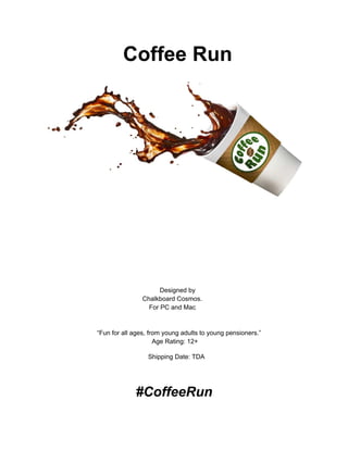                                  Coffee Run 
   
       
 
 
 
 
 
 
 
               Designed by  
           Chalkboard Cosmos.  
         For PC and Mac  
 
 
   “Fun for all ages, from young adults to young pensioners.” 
Age Rating: 12+ 
                    Shipping Date: TDA  
 
                         #CoffeeRun  
 