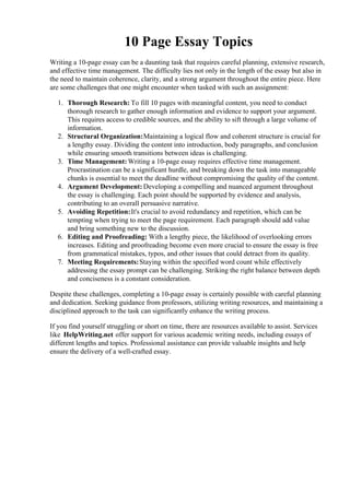 10 Page Essay Topics
Writing a 10-page essay can be a daunting task that requires careful planning, extensive research,
and effective time management. The difficulty lies not only in the length of the essay but also in
the need to maintain coherence, clarity, and a strong argument throughout the entire piece. Here
are some challenges that one might encounter when tasked with such an assignment:
1. Thorough Research: To fill 10 pages with meaningful content, you need to conduct
thorough research to gather enough information and evidence to support your argument.
This requires access to credible sources, and the ability to sift through a large volume of
information.
2. Structural Organization:Maintaining a logical flow and coherent structure is crucial for
a lengthy essay. Dividing the content into introduction, body paragraphs, and conclusion
while ensuring smooth transitions between ideas is challenging.
3. Time Management:Writing a 10-page essay requires effective time management.
Procrastination can be a significant hurdle, and breaking down the task into manageable
chunks is essential to meet the deadline without compromising the quality of the content.
4. Argument Development: Developing a compelling and nuanced argument throughout
the essay is challenging. Each point should be supported by evidence and analysis,
contributing to an overall persuasive narrative.
5. Avoiding Repetition:It's crucial to avoid redundancy and repetition, which can be
tempting when trying to meet the page requirement. Each paragraph should add value
and bring something new to the discussion.
6. Editing and Proofreading: With a lengthy piece, the likelihood of overlooking errors
increases. Editing and proofreading become even more crucial to ensure the essay is free
from grammatical mistakes, typos, and other issues that could detract from its quality.
7. Meeting Requirements:Staying within the specified word count while effectively
addressing the essay prompt can be challenging. Striking the right balance between depth
and conciseness is a constant consideration.
Despite these challenges, completing a 10-page essay is certainly possible with careful planning
and dedication. Seeking guidance from professors, utilizing writing resources, and maintaining a
disciplined approach to the task can significantly enhance the writing process.
If you find yourself struggling or short on time, there are resources available to assist. Services
like HelpWriting.net offer support for various academic writing needs, including essays of
different lengths and topics. Professional assistance can provide valuable insights and help
ensure the delivery of a well-crafted essay.
10 Page Essay Topics10 Page Essay Topics
 