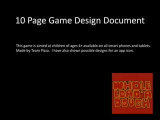 10 Page Game Design Document
This game is aimed at children of ages 4+ available on all smart phones and tablets.
Made by Team Pizza. I have also shown possible designs for an app icon.
 