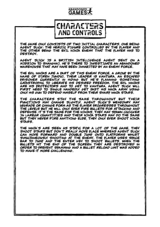CHARACTERS
AND CONTROLS
THE GAME ONLY CONSISTS OF TWO INITIAL CHARACTERS, ONE BEING
agent Slick; THE HEROIC FIGURE controlled by the Player and
the other being the EVIL NINJA ENEMY THAT the player has TO
DESTROY.
aGENT SLICK IS A BRITISH INTELLIGENCE AGENT SENT ON A
MISSION to SHANGHAI, he’s there to INVESTIGATE AN ABANDONED
WAREHOUSE THAT MAY HAVE BEEN INHABITED BY AN ENEMY FORCE.
The evil ninjas are a part of this enemy force, a group by the
name of DIREN JUNDUI. their leader is kantura, an escaped
prisoner currently in hiding but he’s planning something
catastrophic to liberate his desired freedom. The evil ninjas
are his protectors and to get to kantura, Agent slick will
first need to single handedly get past his ninja army using
only his gun to defend himself from their sharp ninja stars.
tHE characters STAY THE SAME THROUGHOUT BUT THEIR
FUNCTIONS MAY CHANGE slightly, Agent slick’s weaponry may
upgrade or change form as the player progresses throughout
the levels but he will only ever fire bullets for attacking and
defense. it's THE SAME FOR THE NINJAS, THEY MAY SPAWN QUICKER
IN LAREGR QUANTITIES AND THEIR NINJA STARS MAY DO THE SAME
BUT THEY NEVER FIRE ANYTHING ELSE, THEY ONLY EVER SHOOT NINJA
STARS.
The Ninja’s are seen as static for a lot of the game, they
shoot stars but don’t really move place whereas Agent slick
can move forward and double jump onto platforms whilst
simultaneously shooting at the enemy. The player uses space
bar to jump and the enter key to shoot bullets, when the
bullets hit the end of the screen they are destroyed in
order to prevent spamming and a bullet reload limit was added
to make it more challenging.
 