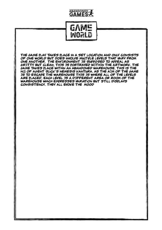 GAME
WORLD
The game play takes place in a set location and only consists
of one world but does involve multiple levels that vary from
one another. tHE ENVIRONMENT IS SUPPOSED TO APPEAL AS
GRITTY BUT CLEAN, THIS IS PORTRAYED WITHIN THE ARTWORK. The
game takes place within an abandoned warehouse, this is the
hq of agent slick’s nemesis Kantura. AS THE AIM OF THE GAME
IS TO ESCAPE THE WAREHOUSE THIS IS WHERE ALL OF THE LEVELS
ARE PLACED. eACH LEVEL IS A DIFFERENT area or room OF THE
WAREHOUSE which expresses variation but still displays
consistency. They all evoke the mood
 