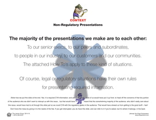 CONTEXT
Non-Regulatory Presentations
The majority of the presentations we make are to each other:
To our senior execs, to our peers and subordinates,
to people in our industry, to our customers and our communities.
The attached How To’s apply to these kind of situations.
Of course, legal or regulatory situations have their own rules
for presentating required information.
(Note how we put this slide at the end. Yes, it is required CYA information, and yet most of us would have put it up front, to head off the concerns of that tiny portion
of the audience who we didn’t want to interupt us with this issue... but that would have meant that the overwhelming majority of the audience, who didn’t really care about
this issue, would have had to sit through this slide just so we could CYA with the regulatory geeks in the audience. That would have slowed us from getting to the good stuff— fast!
Don’t bore the many by giving in to the needs of the few. If you get interrupted, you do have this slide, and can refer to it if you’re asked, but it’s where it belongs, in the back.
© The Jensen Group, 2014-16 Ultimate Ten-Page Presentation
1 (973) 539-5070 www.simplerwork.com
 