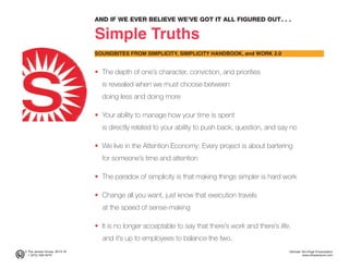 AND IF WE EVER BELIEVE WE’VE GOT IT ALL FIGURED OUT. . .
Simple Truths
SOUNDBITES FROM SIMPLICITY, SIMPLICITY HANDBOOK, and WORK 2.0
• The depth of one’s character, conviction, and priorities
is revealed when we must choose between
doing less and doing more
• Your ability to manage how your time is spent
is directly related to your ability to push back, question, and say no
• We live in the Attention Economy; Every project is about bartering
for someone’s time and attention
• The paradox of simplicity is that making things simpler is hard work
• Change all you want, just know that execution travels
at the speed of sense-making
• It is no longer acceptable to say that there’s work and there’s life,
and it’s up to employees to balance the two.
© The Jensen Group, 2014-16 Ultimate Ten-Page Presentation
1 (973) 539-5070 www.simplerwork.com
 