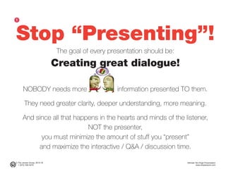 © The Jensen Group, 2014-16 Ultimate Ten-Page Presentation
1 (973) 539-5070 www.simplerwork.com
Stop “Presenting”!
The goal of every presentation should be:
Creating great dialogue!
NOBODY needs more information presented TO them.
They need greater clarity, deeper understanding, more meaning.
And since all that happens in the hearts and minds of the listener,
NOT the presenter,
you must minimize the amount of stuff you “present”
and maximize the interactive / Q&A / discussion time.
ᕡ
 