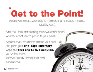 © The Jensen Group, 2014-16 Ultimate Ten-Page Presentation
1 (973) 539-5070 www.simplerwork.com
Get to the Point!
People will tolerate your logic for no more than a couple minutes.
(Usually less!)
After that, they start forming their own conclusions—
whether or not you’ve gotten to your point.
Assume that if you haven’t made your case
and given your one-page summary
within the first one to five minutes,
you’ve lost them...
They’ve already forming their own
conclusions.
ᕢ
 