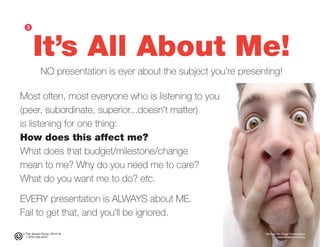 © The Jensen Group, 2014-16 Ultimate Ten-Page Presentation
1 (973) 539-5070 www.simplerwork.com
It’s All About Me!
NO presentation is ever about the subject you’re presenting!
ᕣ
Most often, most everyone who is listening to you
(peer, subordinate, superior...doesn’t matter)
is listening for one thing:
How does this affect me?
What does that budget/milestone/change
mean to me? Why do you need me to care?
What do you want me to do? etc.
EVERY presentation is ALWAYS about ME.
Fail to get that, and you’ll be ignored.
 