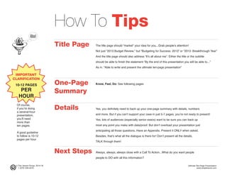© The Jensen Group, 2014-16 Ultimate Ten-Page Presentation
1 (973) 539-5070 www.simplerwork.com
How To Tips
Title Page The title page should “market” your idea for you...Grab people’s attention!
Not just “2013 Budget Review,” but “Budgeting for Success: 2013” or “2013: Breakthrough Year”
And the title page should also address “It’s all about me”. Either the title or the subtitle
should be able to finish the statement “By the end of this presentation you will be able to...”
As in: “Able to write and present the ultimate ten-page presentation”
One-Page Know, Feel, Do: See following pages
Summary
Details Yes, you definitely need to back up your one-page summary with details, numbers
and more. But if you can’t support your case in just 5-7 pages, you’re not ready to present!
Yes, lots of audiences (especially senior execs) want to be sure you can back up
most any point you make with data/proof. But don’t overload your presentation just
anticipating all those questions. Have an Appendix. Present it ONLY when asked.
Besides, that’s what all the dialogue is there for! Don’t present all the details,
TALK through them!
Next Steps Always, always, always close with a Call To Action...What do you want people
people to DO with all this information?
IMPORTANT
CLARIFICATION
10-12 PAGES
PER
HOUR
Of course,
if you’re doing
a several-hour
presentation,
you’ll need
more than
ten pages.
A good guideline
to follow is 10-12
pages per hour
 