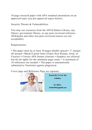 10 page research paper with APA standard annotations on an
approved topic (see pre-approved topics below).
Security Threats & Vulnerabilities
You may use resources from the APUS Online Library, any
library, government library, or any peer-reviewed reference
(Wikipedia and other non-peer-reviewed sources are not
acceptable).
Requirements:
• The paper must by at least 10 pages double-spaced • 1" margin
all around • Black12 point fonts (Times New Roman, Arial, or
Courier) • Correct APA format citations • Graphics are allowed
but do not apply for the minimum page count. • A minimum of
10 references are needed. • The paper is automatically
submitted to Turnitinto against plagiarism
Cover page and Reference Page are separate.
 