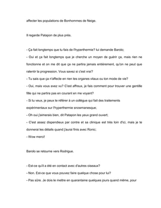 affecter les populations de Bonhommes de Neige.



Il regarde Patapon de plus près.



- Ça fait longtemps que tu fais de l'hyperthermie? lui demande Barolo;

- Oui et ça fait longtemps que je cherche un moyen de guérir ça, mais rien ne

fonctionne et on me dit que ça ne partira jamais entièrement, qu'on ne peut que

ralentir la progression. Vous savez si c'est vrai?

- Tu sais que ça n'affecte en rien tes organes vitaux ou ton mode de vie?

- Oui, mais vous avez vu? C'est affreux, je fais comment pour trouver une gentille

fille qui ne partira pas en courant en me voyant?

- Si tu veux, je peux te référer à un collègue qui fait des traitements

expérimentaux sur l'hyperthermie snowmanesque;

- Oh oui j'aimerais bien, dit Patapon les yeux grand ouvert;

- C'est assez dispendieux par contre et sa clinique est très loin d'ici, mais je te

donnerai les détails quand j'aurai finis avec Ronic;

- Wow merci!



Barolo se retourne vers Rodrigue.



- Est-ce qu'il a été en contact avec d'autres oiseaux?

- Non. Est-ce que vous pouvez faire quelque chose pour lui?

- Pas sûre. Je dois le mettre en quarantaine quelques jours quand même, pour
 