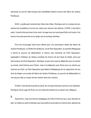 demande ce qu'il en était lorsque ses semblables étaient encore des Nains de Jardins

Pacifiques.



     6h40. Le grille-pain recrache les rôties bien rôties. Rodrigue sort un couteau de son

arsenal de coutellerie et ouvre son crâne pour beurrer ses tartines. À 6h50, il est prêt à

partir. Il prend trois pommes d'une main, la cage avec son perroquet Ronic de l'autre, il lui

donne l'une des pommes et se dirige vers le portique d'entrée.



     Pour les encourager dans leurs efforts pour une soumission totale des Nains de

Jardins Pacifiques, ou Petits Pot de Beurre, via le Parti Opposition, la sorcière Malaguaya

a donné le pouvoir de téléportation à chacun des membres du Parti Opposition,

applicable à l'intérieur du réseau constitué de chacun de leur foyer et chalet, ainsi que

des bureaux du Parti Opposition. Rodrigue ne peut donc pas se téléporter pour se rendre

au travail, chez Parions pour Parier, mais il se téléporte avec Ronic pour se rendre aux

réunions du Parti. Le Parti Opposition permettant à Malaguaya de se rapprocher de son

rêve de diriger une armée de Nains de Jardins Pacifiques, ce pouvoir de téléportation à

vie est pour elle un moyen de les motiver dans leur mission.



     À 6h54, il est devant la porte du local. Six minutes d'avance comme à son habitude.

Rodrigue met la cage de Ronic sur son tabouret habituel et va saluer ses collègues.


2.
     Aujourd'hui, c'est une réunion stratégique du Parti à l'ordre du jour, pour discuter du

plan, le mettre au point et décider quoi soumettre à la sorcière du Centre-Sud, adjointe de
 