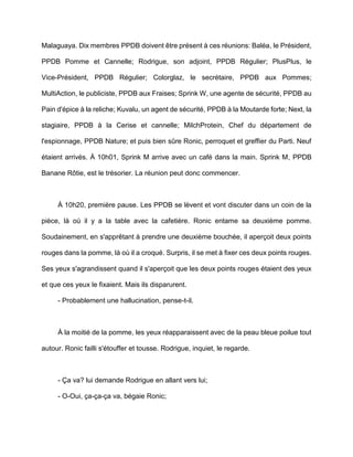 Malaguaya. Dix membres PPDB doivent être présent à ces réunions: Baléa, le Président,

PPDB Pomme et Cannelle; Rodrigue, son adjoint, PPDB Régulier; PlusPlus, le

Vice-Président, PPDB Régulier; Colorglaz, le secrétaire, PPDB aux Pommes;

MultiAction, le publiciste, PPDB aux Fraises; Sprink W, une agente de sécurité, PPDB au

Pain d'épice à la reliche; Kuvalu, un agent de sécurité, PPDB à la Moutarde forte; Next, la

stagiaire, PPDB à la Cerise et cannelle; MilchProtein, Chef du département de

l'espionnage, PPDB Nature; et puis bien sûre Ronic, perroquet et greffier du Parti. Neuf

étaient arrivés. À 10h01, Sprink M arrive avec un café dans la main. Sprink M, PPDB

Banane Rôtie, est le trésorier. La réunion peut donc commencer.



     À 10h20, première pause. Les PPDB se lèvent et vont discuter dans un coin de la

pièce, là où il y a la table avec la cafetière. Ronic entame sa deuxième pomme.

Soudainement, en s'apprêtant à prendre une deuxième bouchée, il aperçoit deux points

rouges dans la pomme, là où il a croqué. Surpris, il se met à fixer ces deux points rouges.

Ses yeux s'agrandissent quand il s'aperçoit que les deux points rouges étaient des yeux

et que ces yeux le fixaient. Mais ils disparurent.

     - Probablement une hallucination, pense-t-il.



     À la moitié de la pomme, les yeux réapparaissent avec de la peau bleue poilue tout

autour. Ronic failli s'étouffer et tousse. Rodrigue, inquiet, le regarde.



     - Ça va? lui demande Rodrigue en allant vers lui;

     - O-Oui, ça-ça-ça va, bégaie Ronic;
 