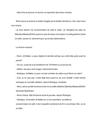 - Alors finis ta pomme, la réunion va reprendre dans deux minutes.



     Ronic lance sa pomme à moitié mangée par la fenêtre derrière lui. Son cœur bat à

tout rompre.

   - Je dois réduire ma consommation de café le matin. Je changerai les piles du

   DébrûleurMasteu0032A quand on sera de retour à la maison, le café goûtait le chlore

   ce matin, pense-t-il, sûrement pour ça j'ai des hallucinations.



     La réunion reprend.



    - Ronic, dit Baléa, tu peux répéter la dernière phrase qui a été dites juste avant la

     pause?

     - Ou-oui, p-pas de pr-pr-problè-èm-me. N-N-Next a p-p-pro-po-sé...

     - Maître, ses yeux sont rouges, interrompt Kuvalu;

     - Rodrigue, dit Baléa, tu peux me dire combien de cafés a pris Ronic ce matin?

     - Euh, je ne sais pas, il était déjà levé quand je me suis réveillé. Il était entrain

     recharger sa nouvelle cafetière, répond Rodrigue, incrédule;

     - Alors, est-ce qu'elle fonctionne bien la nouvelle cafetière DébrûleurMasteu0032A?

     demande MultiAction;

     - Ronic l'adore. Elle fonctionne toute la journée, répond Rodrigue;

     - Rodrigue, s'il-te-plaît, dit Baléa sur un ton autoritaire, surveille sa

     consommation de café. Il est incapable maintenant de finir une phrase. Bon, où on

     en était...
 