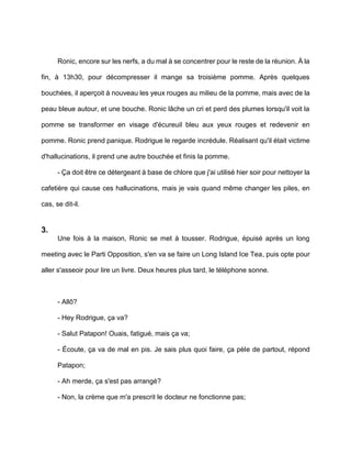 Ronic, encore sur les nerfs, a du mal à se concentrer pour le reste de la réunion. À la

fin, à 13h30, pour décompresser il mange sa troisième pomme. Après quelques

bouchées, il aperçoit à nouveau les yeux rouges au milieu de la pomme, mais avec de la

peau bleue autour, et une bouche. Ronic lâche un cri et perd des plumes lorsqu'il voit la

pomme se transformer en visage d'écureuil bleu aux yeux rouges et redevenir en

pomme. Ronic prend panique. Rodrigue le regarde incrédule. Réalisant qu'il était victime

d'hallucinations, il prend une autre bouchée et finis la pomme.

      - Ça doit être ce détergeant à base de chlore que j'ai utilisé hier soir pour nettoyer la

cafetière qui cause ces hallucinations, mais je vais quand même changer les piles, en

cas, se dit-il.


3.
      Une fois à la maison, Ronic se met à tousser. Rodrigue, épuisé après un long

meeting avec le Parti Opposition, s'en va se faire un Long Island Ice Tea, puis opte pour

aller s'asseoir pour lire un livre. Deux heures plus tard, le téléphone sonne.



      - Allô?

      - Hey Rodrigue, ça va?

      - Salut Patapon! Ouais, fatigué, mais ça va;

      - Écoute, ça va de mal en pis. Je sais plus quoi faire, ça pèle de partout, répond

      Patapon;

      - Ah merde, ça s'est pas arrangé?

      - Non, la crème que m'a prescrit le docteur ne fonctionne pas;
 
