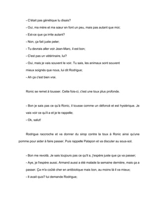 - C'était pas génétique tu disais?

     - Oui, ma mère et ma sœur en font un peu, mais pas autant que moi;

     - Est-ce que ça irrite autant?

     - Non, ça fait juste peler;

     - Tu devrais aller voir Jean-Marc, il est bon;

     - C'est pas un vétérinaire, lui?

     - Oui, mais je vais souvent le voir. Tu sais, les animaux sont souvent

     mieux soignés que nous, lui dit Rodrigue;

     - Ah ça c'est bien vrai.



     Ronic se remet à tousser. Cette fois-ci, c'est une toux plus profonde.



     - Bon je sais pas ce qu'à Ronic, il tousse comme un défoncé et est hystérique. Je

     vais voir ce qu'il a et je te rappelle;

     - Ok, salut!



     Rodrigue raccroche et va donner du sirop contre la toux à Ronic ainsi qu'une

pomme pour aider à faire passer. Puis rappelle Patapon et va discuter au sous-sol.



     - Bon me revoilà. Je sais toujours pas ce qu'il a, j'espère juste que ça va passer;

     - Aye, je l'espère aussi. Armand aussi a été malade la semaine dernière, mais ça a

     passer. Ça m'a coûté cher en antibiotique mais bon, au moins là il va mieux;

     - Il avait quoi? lui demande Rodrigue;
 