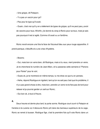 - Une grippe, dit Patapon;

     - Y a pas un vaccin pour ça?

     - Pas pour le type qu'il avait;

     - Ouain, c'est vrai qu'il y en a tellement de types de grippe, qu'il ne peut pas y avoir

     de vaccins pour tous. M'enfin, j'ai donné du sirop à Ronic pour sa toux, mais je sais

     pas pourquoi il est si agité. Comme s'il avait vu un fantôme.



     Ronic revoit encore une fois la face de l'écureuil bleu aux yeux rouge apparaître. Il

prend panique, s'étouffe et a une crise d'hystérie.



     - Bizarre;

     - Oui, mais bon on verra bien, dit Rodrigue, mais si tu veux, vient prendre un verre.

     Je te chercherai le numéro de Jean-Marc, et tu passeras cette semaine à ''Parions

     pour Parier'' pour le voir;

     - Ouais ok, je te montrerai en même temps, tu me diras ce que tu en penses;

     - Hehe, répond Rodrigue en rigolant, tant qu'on ne sait pas c'est quoi le problème, il

     n'y a pas grand chose à dire, mais bon, prendre un verre ne te fera pas de tord pour

     relaxer et je pourrai garder un oeil sur Ronic;

     - Oui bon ok, à tout à l'heure.


4.
     Deux heures et demie plus tard, la porte sonne. Rodrigue court ouvrir à Patapon et

l'amène à la cuisine où il découvre Ronic prit dans les barreaux supérieurs de la cage.

Ronic se remet à tousser. Rodrigue fige, c'est la première fois qu'il voie Ronic dans un
 