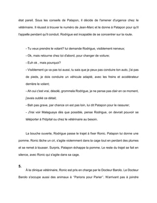 état pareil. Sous les conseils de Patapon, il décide de l'amener d'urgence chez le

vétérinaire. Il réussit à trouver le numéro de Jean-Marc et le donne à Patapon pour qu'il

l'appelle pendant qu'il conduit. Rodrigue est incapable de se concentrer sur la route.



     - Tu veux prendre le volant? lui demande Rodrigue, visiblement nerveux;

     - Ok, mais retourne chez toi d'abord, pour changer de voiture;

     - Euh ok , mais pourquoi?

     - Visiblement ça va pas toi aussi, tu sais que je peux pas conduire ton auto, j'ai pas

     de pieds, je dois conduire un véhicule adapté, avec les freins et accélérateur

     derrière le volant;

     - Ah oui c'est vrai, désolé, grommela Rodrigue, je ne pense pas clair en ce moment,

     j'avais oublié ce détail;

     - Bah pas grave, par chance on est pas loin, lui dit Patapon pour le rassurer;

     - J'irai voir Malaguaya dès que possible, pense Rodrigue, on devrait pouvoir se

     téléporter à l'hôpital ou chez le vétérinaire au besoin.



     La bouche ouverte, Rodrigue passe le trajet à fixer Ronic. Patapon lui donne une

pomme. Ronic lâche un cri, s'agite violemment dans la cage tout en perdant des plumes

et se remet à tousser. Surpris, Patapon échappe la pomme. Le reste du trajet se fait en

silence, avec Ronic qui s'agite dans sa cage.


5.
     À la clinique vétérinaire, Ronic est pris en charge par le Docteur Barolo. Le Docteur

Barolo s'occupe aussi des animaux à ‘’Parions pour Parier’’. N'arrivant pas à joindre
 