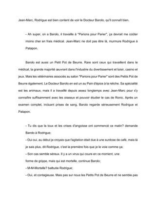 Jean-Marc, Rodrigue est bien content de voir le Docteur Barolo, qu'il connaît bien.



     - Ah super, on a Barolo, il travaille à ''Parions pour Parier'', ça devrait me coûter

     moins cher en frais médical. Jean-Marc ne doit pas être là, murmure Rodrigue à

     Patapon.



     Barolo est aussi un Petit Pot de Beurre. Rare sont ceux qui travaillent dans le

médical, la grande majorité œuvrant dans l'industrie du divertissement et loisir, casino et

jeux. Mais les vétérinaires associés au salon ''Parions pour Parier'' sont des Petits Pot de

Beurre également. Le Docteur Barolo en est un au Pain d'épice à la reliche. Sa spécialité

est les animaux, mais il a travaillé depuis assez longtemps avec Jean-Marc pour s'y

connaître suffisamment avec les oiseaux et pouvoir étudier le cas de Ronic. Après un

examen complet, incluant prises de sang, Barolo regarde sérieusement Rodrigue et

Patapon.



     - Tu dis que la toux et les crises d'angoisse ont commencé ce matin? demande

     Barolo à Rodrigue;

     - Oui oui, au début je croyais que l'agitation était due à une surdose de café, mais là

     je sais plus, dit Rodrigue, c'est la première fois que je le voie comme ça;

     - Son cas semble séreux. Il y a un virus qui coure en ce moment, une

     forme de grippe, mais qui est mortelle, continue Barolo;

     - M-M-Mortelle? balbutie Rodrigue;

     - Oui, et contagieuse. Mais pas sur nous les Petits Pot de Beurre et ne semble pas
 