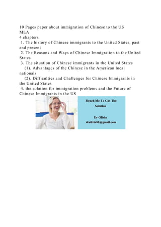 10 Pages paper about immigration of Chinese to the US
MLA
4 chapters
1. The history of Chinese immigrants to the United States, past
and present
2. The Reasons and Ways of Chinese Immigration to the United
States
3. The situation of Chinese immigrants in the United States
(1). Advantages of the Chinese in the American local
nationals
(2). Difficulties and Challenges for Chinese Immigrants in
the United States
4. the solation for immigration problems and the Future of
Chinese Immigrants in the US
 