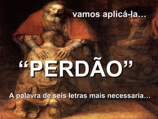 A palavra de seis letras mais necessaria… “ PERDÃO” vamos aplicá-la… 