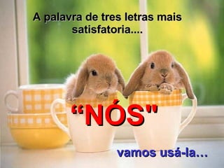 A palavra de tres letras mais satisfatoria.... “ NÓS" vamos usá-la … 