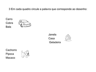 3 Em cada quadro circule a palavra que corresponde ao desenho:


Carro
Cobra
Bala

                                 Janela
                                 Casa
                                  Geladeira

Cachorro
Pipoca
Macaco
 