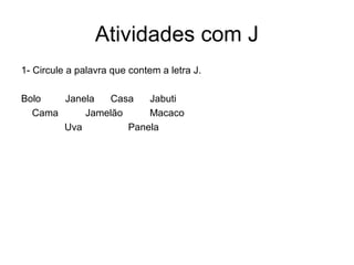 Atividades com J
1- Circule a palavra que contem a letra J.

Bolo   Janela  Casa    Jabuti
  Cama     Jamelão     Macaco
       Uva         Panela
 