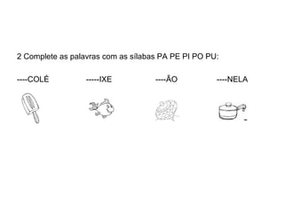 2 Complete as palavras com as sílabas PA PE PI PO PU:

----COLÉ          -----IXE          ----ÃO          ----NELA
 