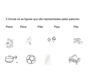 3 Circule só as figuras que são representadas pelas palavras:

Piano      Pena           Pião         Pipa            Pão
 