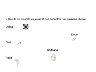 2 Circule de amarelo as letras D que encontrar nas palavras abaixo.

Dama

                                                      Dedo

Dado

                                  Cadeado

Fada
 