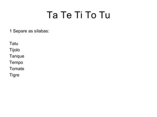 Ta Te Ti To Tu
1 Separe as sílabas:

Tatu
Tijolo
Tanque
Tempo
Tomate
Tigre
 