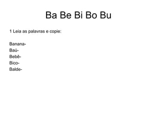 Ba Be Bi Bo Bu
1 Leia as palavras e copie:

Banana-
Baú-
Bebê-
Bico-
Balde-
 