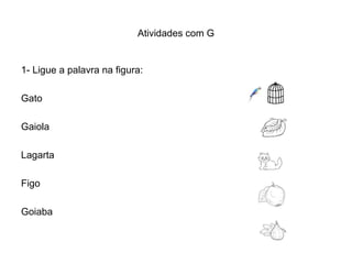 Atividades com G


1- Ligue a palavra na figura:

Gato

Gaiola

Lagarta

Figo

Goiaba
 