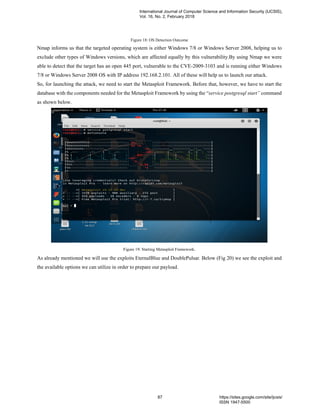 Figure 18: OS Detection Outcome
Nmap informs us that the targeted operating system is either Windows 7/8 or Windows Server 2008, helping us to
exclude other types of Windows versions, which are affected equally by this vulnerability.By using Nmap we were
able to detect that the target has an open 445 port, vulnerable to the CVE-2009-3103 and is running either Windows
7/8 or Windows Server 2008 OS with IP address 192.168.2.101. All of these will help us to launch our attack.
So, for launching the attack, we need to start the Metasploit Framework. Before that, however, we have to start the
database with the components needed for the Metasploit Framework by using the “service postgresql start” command
as shown below.
Figure 19: Starting Metasploit Framework.
As already mentioned we will use the exploits EternalBlue and DoublePulsar. Below (Fig 20) we see the exploit and
the available options we can utilize in order to prepare our payload.
International Journal of Computer Science and Information Security (IJCSIS),
Vol. 16, No. 2, February 2018
87 https://sites.google.com/site/ijcsis/
ISSN 1947-5500
 