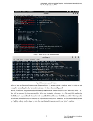 Figure 22: Setting the rest of the parameters needed.
Figure 23: Outcome of successful Exploit.
After we have set the needed parameters as shown on Figure 22, we are ready to exploit the target by typing on our
Metasploit terminal exploit. Our terminal now displays the above shown on Figure 23
We can see the steps that performed with the Metasploit Framework and the settings we have done. First of all, XML
data will be generated for both vulnerabilities. After that, Metasploit will create a DLL file that will be used as the
DoublePulsar’s payload. Finally Metasploit will launch both EternalBlue and DoublePulsar and it will notify us for
the outcome of the exploitation. In our case, the exploitation was successful and we can perform the followings shown
on Fig.24 in order to confirm it and we can, also, start the shell to access remotely our victim’s machine.
International Journal of Computer Science and Information Security (IJCSIS),
Vol. 16, No. 2, February 2018
89 https://sites.google.com/site/ijcsis/
ISSN 1947-5500
 